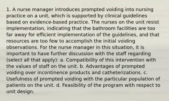 1. A nurse manager introduces prompted voiding into nursing practice on a unit, which is supported by clinical guidelines based on evidence-based practice. The nurses on the unit resist implementation, indicating that the bathroom facilities are too far away for efficient implementation of the guidelines, and that resources are too few to accomplish the initial voiding observations. For the nurse manager in this situation, it is important to have further discussion with the staff regarding (select all that apply): a. Compatibility of this intervention with the values of staff on the unit. b. Advantages of prompted voiding over incontinence products and catheterizations. c. Usefulness of prompted voiding with the particular population of patients on the unit. d. Feasibility of the program with respect to unit design.