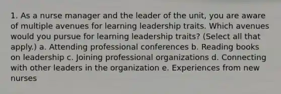 1. As a nurse manager and the leader of the unit, you are aware of multiple avenues for learning leadership traits. Which avenues would you pursue for learning leadership traits? (Select all that apply.) a. Attending professional conferences b. Reading books on leadership c. Joining professional organizations d. Connecting with other leaders in the organization e. Experiences from new nurses