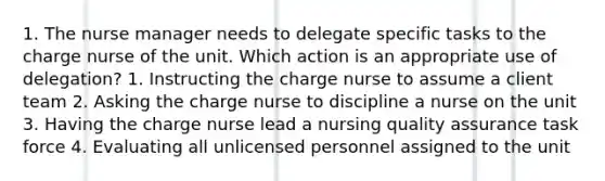 1. The nurse manager needs to delegate specific tasks to the charge nurse of the unit. Which action is an appropriate use of delegation? 1. Instructing the charge nurse to assume a client team 2. Asking the charge nurse to discipline a nurse on the unit 3. Having the charge nurse lead a nursing quality assurance task force 4. Evaluating all unlicensed personnel assigned to the unit