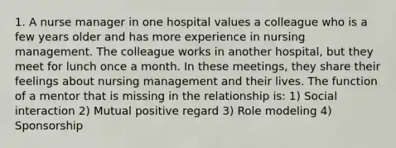 1. A nurse manager in one hospital values a colleague who is a few years older and has more experience in nursing management. The colleague works in another hospital, but they meet for lunch once a month. In these meetings, they share their feelings about nursing management and their lives. The function of a mentor that is missing in the relationship is: 1) Social interaction 2) Mutual positive regard 3) Role modeling 4) Sponsorship