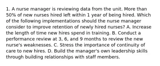 1. A nurse manager is reviewing data from the unit. More than 50% of new nurses hired left within 1 year of being hired. Which of the following implementations should the nurse manager consider to improve retention of newly hired nurses? A. Increase the length of time new hires spend in training. B. Conduct a performance review at 3, 6, and 9 months to review the new nurse's weaknesses. C. Stress the importance of continuity of care to new hires. D. Build the manager's own leadership skills through building relationships with staff members.