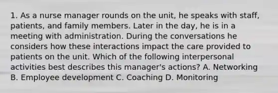 1. As a nurse manager rounds on the unit, he speaks with staff, patients, and family members. Later in the day, he is in a meeting with administration. During the conversations he considers how these interactions impact the care provided to patients on the unit. Which of the following interpersonal activities best describes this manager's actions? A. Networking B. Employee development C. Coaching D. Monitoring