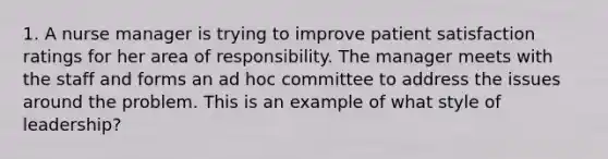 1. A nurse manager is trying to improve patient satisfaction ratings for her area of responsibility. The manager meets with the staff and forms an ad hoc committee to address the issues around the problem. This is an example of what style of leadership?