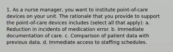 1. As a nurse manager, you want to institute point-of-care devices on your unit. The rationale that you provide to support the point-of-care devices includes (select all that apply): a. Reduction in incidents of medication error. b. Immediate documentation of care. c. Comparison of patient data with previous data. d. Immediate access to staffing schedules.