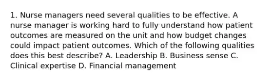 1. Nurse managers need several qualities to be effective. A nurse manager is working hard to fully understand how patient outcomes are measured on the unit and how budget changes could impact patient outcomes. Which of the following qualities does this best describe? A. Leadership B. Business sense C. Clinical expertise D. Financial management