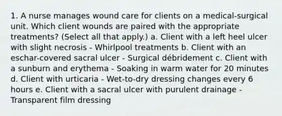 1. A nurse manages wound care for clients on a medical-surgical unit. Which client wounds are paired with the appropriate treatments? (Select all that apply.) a. Client with a left heel ulcer with slight necrosis - Whirlpool treatments b. Client with an eschar-covered sacral ulcer - Surgical débridement c. Client with a sunburn and erythema - Soaking in warm water for 20 minutes d. Client with urticaria - Wet-to-dry dressing changes every 6 hours e. Client with a sacral ulcer with purulent drainage - Transparent film dressing