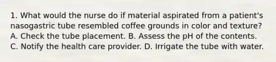 1. What would the nurse do if material aspirated from a patient's nasogastric tube resembled coffee grounds in color and texture? A. Check the tube placement. B. Assess the pH of the contents. C. Notify the health care provider. D. Irrigate the tube with water.