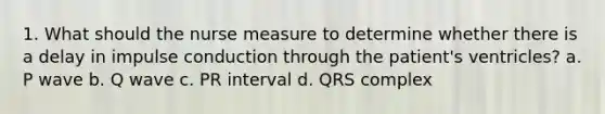 1. What should the nurse measure to determine whether there is a delay in impulse conduction through the patient's ventricles? a. P wave b. Q wave c. PR interval d. QRS complex