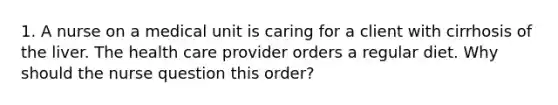 1. A nurse on a medical unit is caring for a client with cirrhosis of the liver. The health care provider orders a regular diet. Why should the nurse question this order?