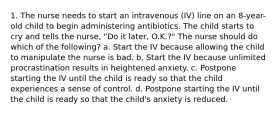 1. The nurse needs to start an intravenous (IV) line on an 8-year-old child to begin administering antibiotics. The child starts to cry and tells the nurse, "Do it later, O.K.?" The nurse should do which of the following? a. Start the IV because allowing the child to manipulate the nurse is bad. b. Start the IV because unlimited procrastination results in heightened anxiety. c. Postpone starting the IV until the child is ready so that the child experiences a sense of control. d. Postpone starting the IV until the child is ready so that the child's anxiety is reduced.