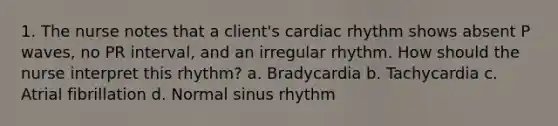 1. The nurse notes that a client's cardiac rhythm shows absent P waves, no PR interval, and an irregular rhythm. How should the nurse interpret this rhythm? a. Bradycardia b. Tachycardia c. Atrial fibrillation d. Normal sinus rhythm