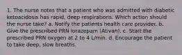 1. The nurse notes that a patient who was admitted with diabetic ketoacidosis has rapid, deep respirations. Which action should the nurse take? a. Notify the patients health care provider. b. Give the prescribed PRN lorazepam (Ativan). c. Start the prescribed PRN oxygen at 2 to 4 L/min. d. Encourage the patient to take deep, slow breaths.