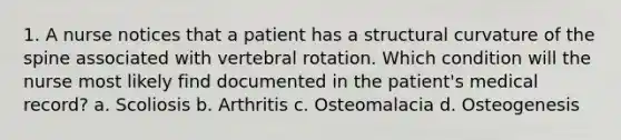 1. A nurse notices that a patient has a structural curvature of the spine associated with vertebral rotation. Which condition will the nurse most likely find documented in the patient's medical record? a. Scoliosis b. Arthritis c. Osteomalacia d. Osteogenesis