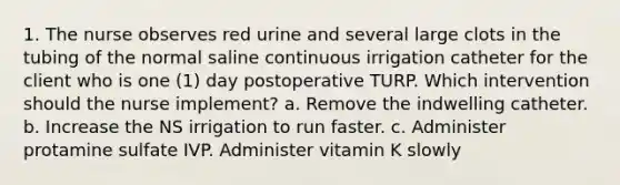 1. The nurse observes red urine and several large clots in the tubing of the normal saline continuous irrigation catheter for the client who is one (1) day postoperative TURP. Which intervention should the nurse implement? a. Remove the indwelling catheter. b. Increase the NS irrigation to run faster. c. Administer protamine sulfate IVP. Administer vitamin K slowly