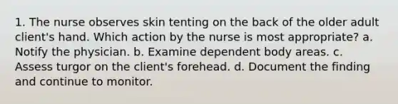 1. The nurse observes skin tenting on the back of the older adult client's hand. Which action by the nurse is most appropriate? a. Notify the physician. b. Examine dependent body areas. c. Assess turgor on the client's forehead. d. Document the finding and continue to monitor.