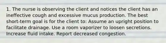 1. The nurse is observing the client and notices the client has an ineffective cough and excessive mucus production. The best short-term goal is for the client to: Assume an upright position to facilitate drainage. Use a room vaporizer to loosen secretions. Increase fluid intake. Report decreased congestion.