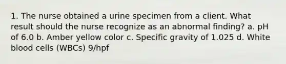 1. The nurse obtained a urine specimen from a client. What result should the nurse recognize as an abnormal finding? a. pH of 6.0 b. Amber yellow color c. Specific gravity of 1.025 d. White blood cells (WBCs) 9/hpf