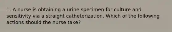 1. A nurse is obtaining a urine specimen for culture and sensitivity via a straight catheterization. Which of the following actions should the nurse take?