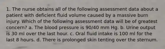 1. The nurse obtains all of the following assessment data about a patient with deficient fluid volume caused by a massive burn injury. Which of the following assessment data will be of greatest concern? a. The blood pressure is 90/40 mm Hg. b. Urine output is 30 ml over the last hour. c. Oral fluid intake is 100 ml for the last 8 hours. d. There is prolonged skin tenting over the sternum.