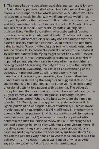 1. The nurse has one bed alarm available and can use it for any of the following patients, all of whom have dementia. Having an alarm is most important for which patient? A. A patient who has refused most meals for the past week and whose weight has dropped by 10% in the past month. B. A patient who has become verbally combative with staff in recent weeks. C. A patient who was returned to the unit last week by staff in an adjacent assisted living facility. D. A patient whose abdominal feeding tube is covered with an abdominal binder. 2. When caring for a patient with Alzheimer's disease, why does the nurse cover the external urinary collection catheter? A. To protect the bed from being soiled B. To avoid offending visitors who would otherwise see the device C. To reduce the patient's access to the device D. To keep the patient from trying to get out of bed alone 3. Which nursing action is most therapeutic in response to a cognitively impaired patient who demands to know when his daughter is coming to visit? A. Marking the date of the visit on the patient's wall calendar B. Evaluating the patient's understanding of the concept of time and date C. Telling the patient when his daughter will be visiting and ensuring that he verbalizes his understanding D. Calling the daughter to suggest that she visit sooner than she had planned 4. The nurse wants to offer some diversional activity to a patient with dementia. The patient's family has told the nurse that he is a bit of a loner who enjoyed a 40-year career as an aircraft mechanic. The patient seems frustrated and bored. What is the best activity for the nurse to offer him? A. Weekly pet therapy with a golden retriever B. A jigsaw puzzle of an appropriate level of difficulty C. A crossword puzzle book of an appropriate level of difficulty D. Frequent card games with other patients 5. Which statement made by nursing assistive personnel (NAP) assigned to care for a patient with dementia requires the nurse to follow up? A. "I encouraged his son and daughter-in-law to stay with him during visiting hours, if possible, even if they run out of things to talk about." B. "He can't see his Foley because it's covered by his boxer shorts." C. "I'll ask the patient every hour or so whether he needs to use the bathroom." D. "He doesn't understand much of what anyone says to him today, so I didn't put in his hearing aids."