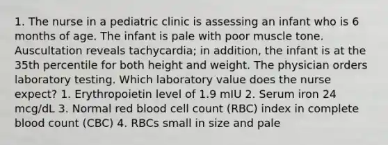 1. The nurse in a pediatric clinic is assessing an infant who is 6 months of age. The infant is pale with poor muscle tone. Auscultation reveals tachycardia; in addition, the infant is at the 35th percentile for both height and weight. The physician orders laboratory testing. Which laboratory value does the nurse expect? 1. Erythropoietin level of 1.9 mIU 2. Serum iron 24 mcg/dL 3. Normal red blood cell count (RBC) index in complete blood count (CBC) 4. RBCs small in size and pale