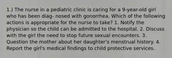 1.) The nurse in a pediatric clinic is caring for a 9-year-old girl who has been diag- nosed with gonorrhea. Which of the following actions is appropriate for the nurse to take? 1. Notify the physician so the child can be admitted to the hospital. 2. Discuss with the girl the need to stop future sexual encounters. 3. Question the mother about her daughter's menstrual history. 4. Report the girl's medical findings to child protective services.