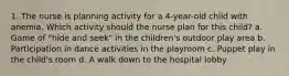 1. The nurse is planning activity for a 4-year-old child with anemia. Which activity should the nurse plan for this child? a. Game of "hide and seek" in the children's outdoor play area b. Participation in dance activities in the playroom c. Puppet play in the child's room d. A walk down to the hospital lobby