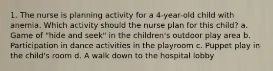 1. The nurse is planning activity for a 4-year-old child with anemia. Which activity should the nurse plan for this child? a. Game of "hide and seek" in the children's outdoor play area b. Participation in dance activities in the playroom c. Puppet play in the child's room d. A walk down to the hospital lobby