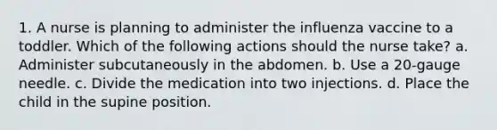 1. A nurse is planning to administer the influenza vaccine to a toddler. Which of the following actions should the nurse take? a. Administer subcutaneously in the abdomen. b. Use a 20-gauge needle. c. Divide the medication into two injections. d. Place the child in the supine position.