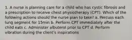 1. A nurse is planning care for a child who has cystic fibrosis and a prescription to receive chest physiotherapy (CPT). Which of the following actions should the nurse plan to take? a. Percuss each lung segment for 15min b. Perform CPT immediately after the child eats c. Administer albuterol prior to CPT d. Perform vibration during the client's inspirations