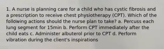 1. A nurse is planning care for a child who has cystic fibrosis and a prescription to receive chest physiotherapy (CPT). Which of the following actions should the nurse plan to take? a. Percuss each lung segment for 15min b. Perform CPT immediately after the child eats c. Administer albuterol prior to CPT d. Perform vibration during the client's inspirations