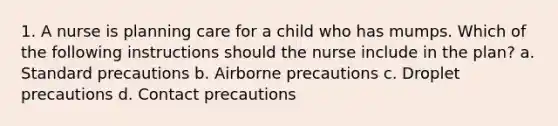 1. A nurse is planning care for a child who has mumps. Which of the following instructions should the nurse include in the plan? a. Standard precautions b. Airborne precautions c. Droplet precautions d. Contact precautions