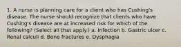 1. A nurse is planning care for a client who has Cushing's disease. The nurse should recognize that clients who have Cushing's disease are at increased risk for which of the following? (Select all that apply.) a. Infection b. Gastric ulcer c. Renal calculi d. Bone fractures e. Dysphagia