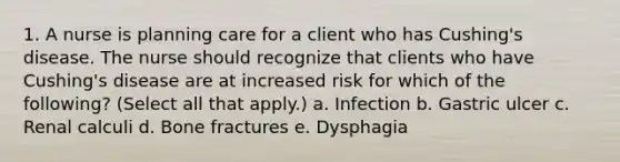 1. A nurse is planning care for a client who has Cushing's disease. The nurse should recognize that clients who have Cushing's disease are at increased risk for which of the following? (Select all that apply.) a. Infection b. Gastric ulcer c. Renal calculi d. Bone fractures e. Dysphagia