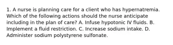 1. A nurse is planning care for a client who has hypernatremia. Which of the following actions should the nurse anticipate including in the plan of care? A. Infuse hypotonic IV fluids. B. Implement a fluid restriction. C. Increase sodium intake. D. Administer sodium polystyrene sulfonate.