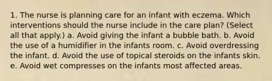 1. The nurse is planning care for an infant with eczema. Which interventions should the nurse include in the care plan? (Select all that apply.) a. Avoid giving the infant a bubble bath. b. Avoid the use of a humidifier in the infants room. c. Avoid overdressing the infant. d. Avoid the use of topical steroids on the infants skin. e. Avoid wet compresses on the infants most affected areas.