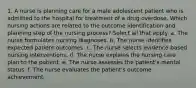 1. A nurse is planning care for a male adolescent patient who is admitted to the hospital for treatment of a drug overdose. Which nursing actions are related to the outcome identification and planning step of the nursing process? Select all that apply. a. The nurse formulates nursing diagnoses. b. The nurse identifies expected patient outcomes. c. The nurse selects evidence-based nursing interventions. d. The nurse explains the nursing care plan to the patient. e. The nurse assesses the patient's mental status. f. The nurse evaluates the patient's outcome achievement.