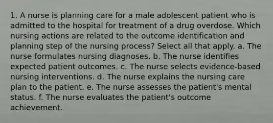 1. A nurse is planning care for a male adolescent patient who is admitted to the hospital for treatment of a drug overdose. Which nursing actions are related to the outcome identification and planning step of the nursing process? Select all that apply. a. The nurse formulates nursing diagnoses. b. The nurse identifies expected patient outcomes. c. The nurse selects evidence-based nursing interventions. d. The nurse explains the nursing care plan to the patient. e. The nurse assesses the patient's mental status. f. The nurse evaluates the patient's outcome achievement.