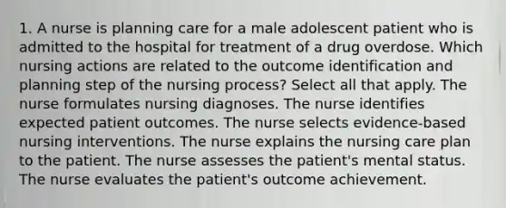 1. A nurse is planning care for a male adolescent patient who is admitted to the hospital for treatment of a drug overdose. Which nursing actions are related to the outcome identification and planning step of the nursing process? Select all that apply. The nurse formulates nursing diagnoses. The nurse identifies expected patient outcomes. The nurse selects evidence-based nursing interventions. The nurse explains the nursing care plan to the patient. The nurse assesses the patient's mental status. The nurse evaluates the patient's outcome achievement.