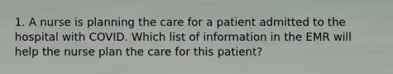 1. A nurse is planning the care for a patient admitted to the hospital with COVID. Which list of information in the EMR will help the nurse plan the care for this patient?