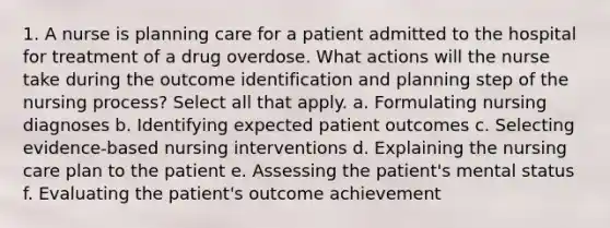 1. A nurse is planning care for a patient admitted to the hospital for treatment of a drug overdose. What actions will the nurse take during the outcome identification and planning step of the nursing process? Select all that apply. a. Formulating nursing diagnoses b. Identifying expected patient outcomes c. Selecting evidence-based nursing interventions d. Explaining the nursing care plan to the patient e. Assessing the patient's mental status f. Evaluating the patient's outcome achievement