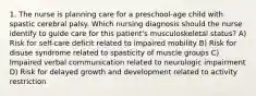 1. The nurse is planning care for a preschool-age child with spastic cerebral palsy. Which nursing diagnosis should the nurse identify to guide care for this patient's musculoskeletal status? A) Risk for self-care deficit related to impaired mobility B) Risk for disuse syndrome related to spasticity of muscle groups C) Impaired verbal communication related to neurologic impairment D) Risk for delayed growth and development related to activity restriction