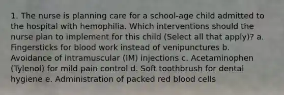 1. The nurse is planning care for a school-age child admitted to the hospital with hemophilia. Which interventions should the nurse plan to implement for this child (Select all that apply)? a. Fingersticks for blood work instead of venipunctures b. Avoidance of intramuscular (IM) injections c. Acetaminophen (Tylenol) for mild pain control d. Soft toothbrush for dental hygiene e. Administration of packed red blood cells