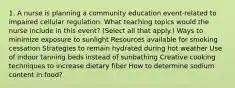 1. A nurse is planning a community education event-related to impaired cellular regulation. What teaching topics would the nurse include in this event? (Select all that apply.) Ways to minimize exposure to sunlight Resources available for smoking cessation Strategies to remain hydrated during hot weather Use of indoor tanning beds instead of sunbathing Creative cooking techniques to increase dietary fiber How to determine sodium content in food?