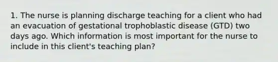 1. The nurse is planning discharge teaching for a client who had an evacuation of gestational trophoblastic disease (GTD) two days ago. Which information is most important for the nurse to include in this client's teaching plan?