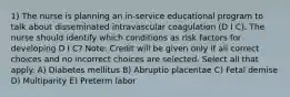 1) The nurse is planning an in-service educational program to talk about disseminated intravascular coagulation (D I C). The nurse should identify which conditions as risk factors for developing D I C? Note: Credit will be given only if all correct choices and no incorrect choices are selected. Select all that apply. A) Diabetes mellitus B) Abruptio placentae C) Fetal demise D) Multiparity E) Preterm labor