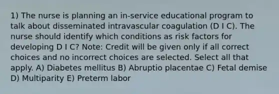 1) The nurse is planning an in-service educational program to talk about disseminated intravascular coagulation (D I C). The nurse should identify which conditions as risk factors for developing D I C? Note: Credit will be given only if all correct choices and no incorrect choices are selected. Select all that apply. A) Diabetes mellitus B) Abruptio placentae C) Fetal demise D) Multiparity E) Preterm labor