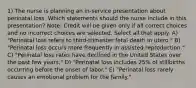 1) The nurse is planning an in-service presentation about perinatal loss. Which statements should the nurse include in this presentation? Note: Credit will be given only if all correct choices and no incorrect choices are selected. Select all that apply. A) "Perinatal loss refers to third-trimester fetal death in utero." B) "Perinatal loss occurs more frequently in assisted reproduction." C) "Perinatal loss rates have declined in the United States over the past few years." D) "Perinatal loss includes 25% of stillbirths occurring before the onset of labor." E) "Perinatal loss rarely causes an emotional problem for the family."