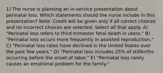 1) The nurse is planning an in-service presentation about perinatal loss. Which statements should the nurse include in this presentation? Note: Credit will be given only if all correct choices and no incorrect choices are selected. Select all that apply. A) "Perinatal loss refers to third-trimester fetal death in utero." B) "Perinatal loss occurs more frequently in assisted reproduction." C) "Perinatal loss rates have declined in the United States over the past few years." D) "Perinatal loss includes 25% of stillbirths occurring before the onset of labor." E) "Perinatal loss rarely causes an emotional problem for the family."