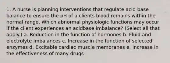 1. A nurse is planning interventions that regulate acid-base balance to ensure the pH of a clients blood remains within the normal range. Which abnormal physiologic functions may occur if the client experiences an acidbase imbalance? (Select all that apply.) a. Reduction in the function of hormones b. Fluid and electrolyte imbalances c. Increase in the function of selected enzymes d. Excitable cardiac muscle membranes e. Increase in the effectiveness of many drugs